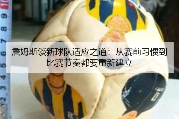 詹姆斯谈新球队适应之道:从赛前习惯到比赛节奏都要重新建立